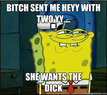 BITCH SENT ME HEYY WITH TWO YY.... SHE WANTS The
DICK  Spongebob