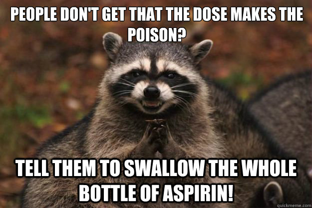 People don't get that the dose makes the poison? Tell them to swallow the whole bottle of aspirin! - People don't get that the dose makes the poison? Tell them to swallow the whole bottle of aspirin!  Evil Plotting Raccoon