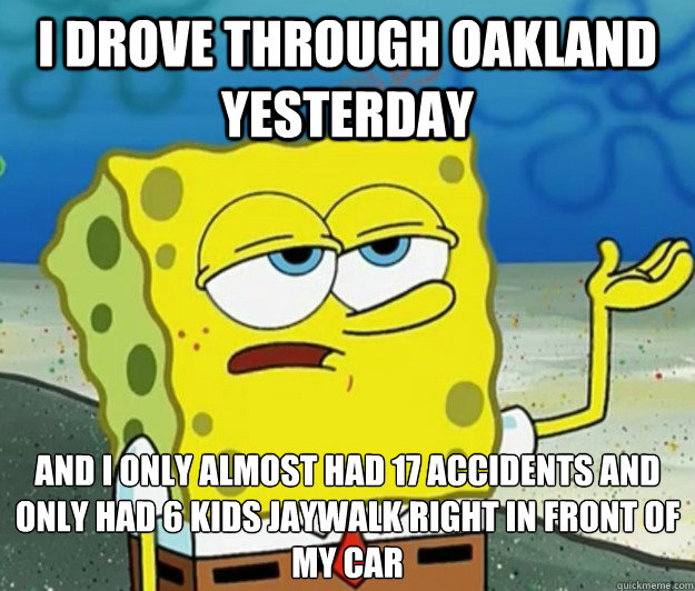 I drove through Oakland yesterday And I only almost had 17 accidents and only had 6 kids jaywalk right in front of my car  Tough Spongebob