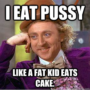 I EAT pussy like a fat kid eats cake.  Creepy Wonka