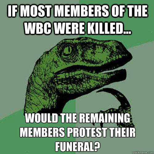 If most members of the WBC were killed... Would the remaining members protest their funeral?   Philosoraptor