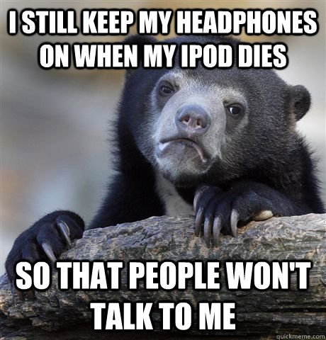 I still keep my headphones on when my ipod dies So that people won't talk to me  Confession Bear