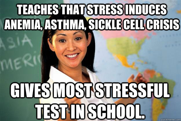 Teaches that stress induces anemia, asthma, sickle cell crisis Gives most stressful test in school. - Teaches that stress induces anemia, asthma, sickle cell crisis Gives most stressful test in school.  Unhelpful High School Teacher