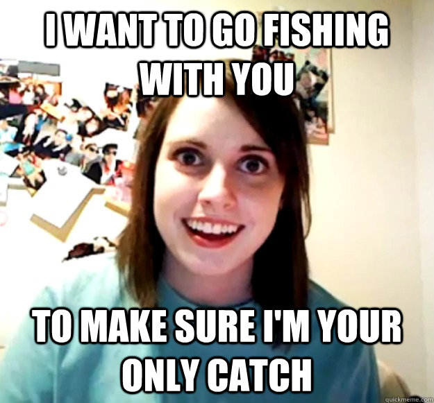 I want to go fishing with you To make sure I'm your only catch - I want to go fishing with you To make sure I'm your only catch  Overly Attached Girlfriend