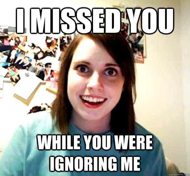 I missed you While you were ignoring me  Overly Attached Girlfriend