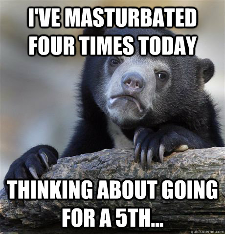 I've masturbated four times today Thinking about going for a 5th... - I've masturbated four times today Thinking about going for a 5th...  Confession Bear