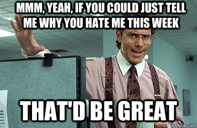 Mmm, yeah, If you could just tell me why you hate me this week that'd be great  Office Space