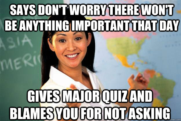 says don't worry there won't be anything important that day gives major quiz and blames you for not asking  Unhelpful High School Teacher