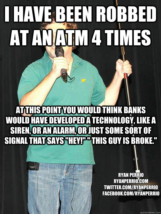 I have been robbed at an ATM 4 times At this point you would think banks would have developed a technology, like a siren, or an alarm, or just some sort of signal that says 