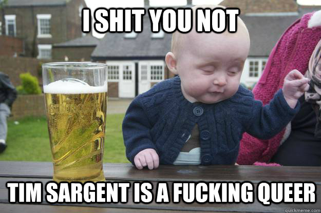 i shit you not tim sargent is a fucking queer - i shit you not tim sargent is a fucking queer  drunk baby