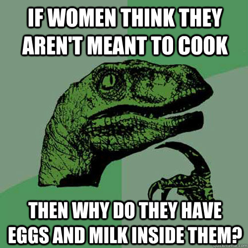 If women think they aren't meant to cook then why do they have eggs and milk inside them? - If women think they aren't meant to cook then why do they have eggs and milk inside them?  Philosoraptor