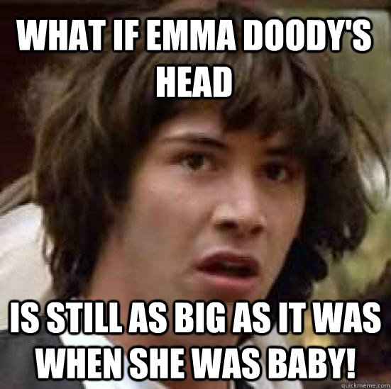 What if Emma Doody's head is still as big as it was when she was baby!  conspiracy keanu