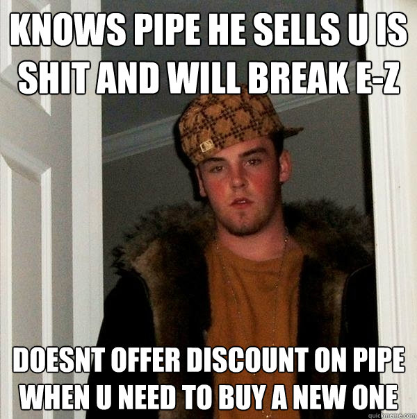 Knows pipe he sells u is shit and will break e-z Doesnt offer discount on pipe when u need to buy a new one  Scumbag Steve