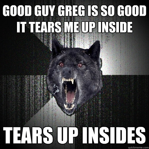 Good Guy Greg is so good it tears me up inside tears up insides  Insanity Wolf