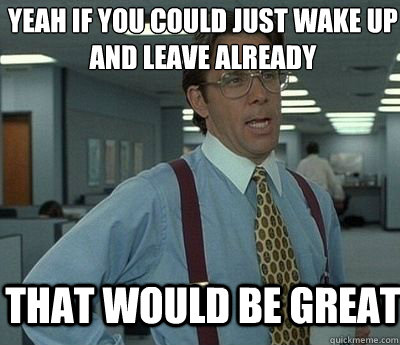 That would be great Yeah if you could just wake up and leave already  Bill lumberg