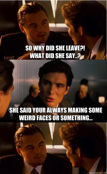 So why did she leave?!
what did she say..? She said your always making some weird faces or something...  Inception Meme