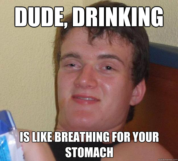 Dude, drinking is like breathing for your stomach  10 Guy