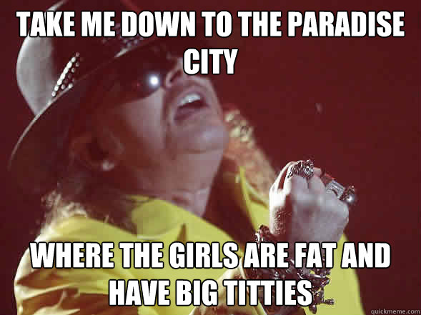 take me down to the paradise city where the girls are fat and have big titties  Fat Axl