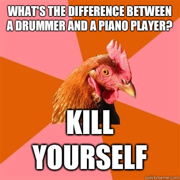 What's the difference between a drummer and a piano player? KILL YOURSELF - What's the difference between a drummer and a piano player? KILL YOURSELF  Anti-Joke Chicken