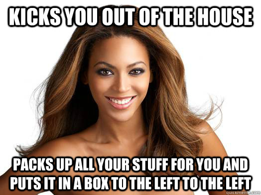 Kicks you out of the house packs up all your stuff for you and puts it in a box to the left to the left  Good Girl Beyonce