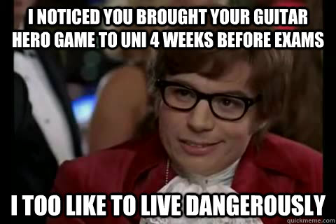 I noticed you brought your guitar hero game to uni 4 weeks before exams i too like to live dangerously  Dangerously - Austin Powers