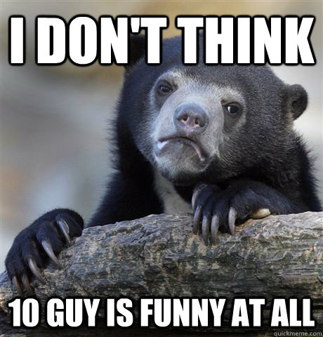 I don't think 10 guy is funny at all  Confession Bear