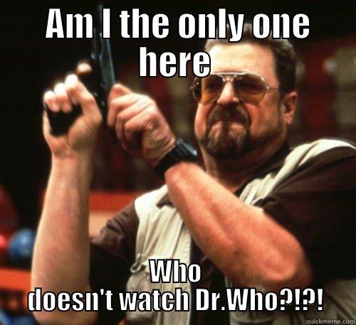 Darn it you people annoy me -  AM I THE ONLY ONE HERE WHO DOESN'T WATCH DR.WHO?!?! Am I The Only One Around Here