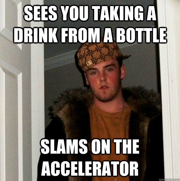 Sees you taking a drink from a bottle Slams on the accelerator - Sees you taking a drink from a bottle Slams on the accelerator  Scumbag Steve