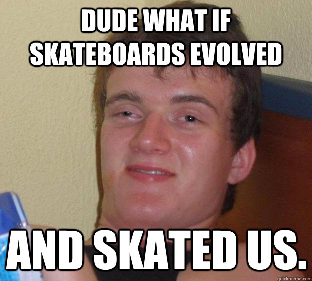 dude what if skateboards evolved and skated us.  10 Guy