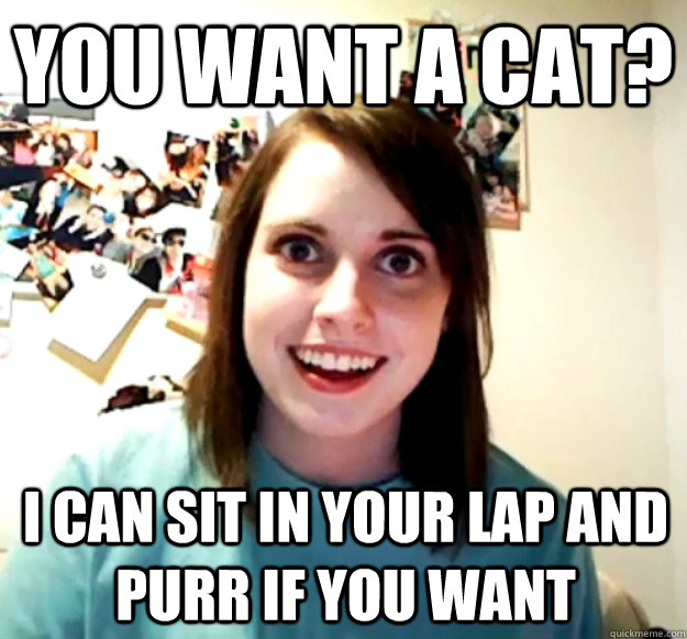 you want a cat? i can sit in your lap and purr if you want - you want a cat? i can sit in your lap and purr if you want  Overly Attached Girlfriend