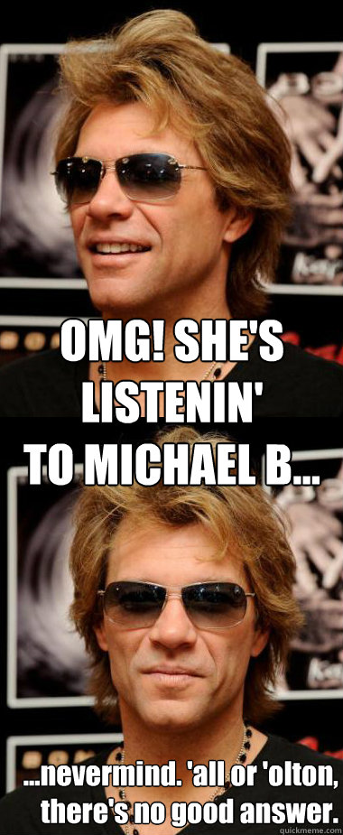 OMG! SHE'S LISTENIN'
TO MICHAEL B... ...nevermind. 'all or 'olton,
there's no good answer.  Optimistic Bon Jovi