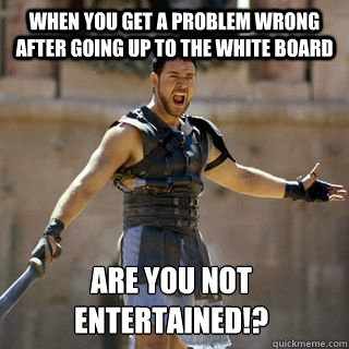 when you get a problem wrong after going up to the white board Are you not entertained!?
  Are you not entertained