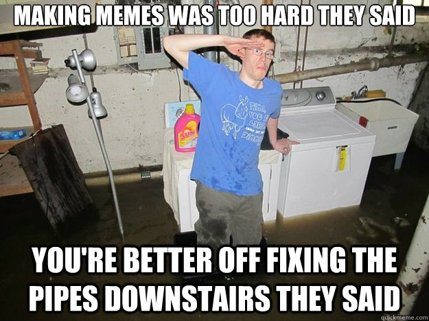 Making Memes was too hard they said you're better off fixing the pipes downstairs they said  