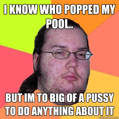 i know who popped my pool.. but im to big of a pussy to do anything about it  Butthurt Dweller