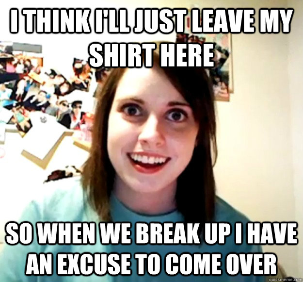 I think I'll just leave my shirt here so when we break up I have an excuse to come over - I think I'll just leave my shirt here so when we break up I have an excuse to come over  Overly Attached Girlfriend