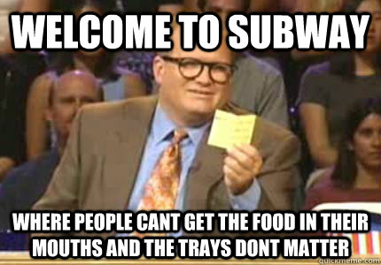 welcome to subway Where people cant get the food in their mouths and the trays dont matter  Whose Line