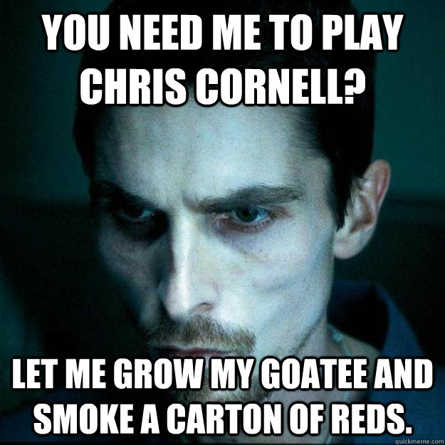 You need me to play Chris Cornell? let me grow my goatee and smoke a carton of reds.  