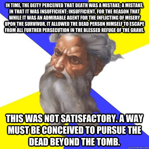 In time, the Deity perceived that death was a mistake; a mistake, in that it was insufficient; insufficient, for the reason that while it was an admirable agent for the inflicting of misery upon the survivor, it allowed the dead person himself to escape f  Advice God