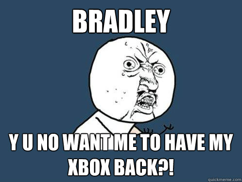 Bradley y u no want me to have my xbox back?!  Y U No