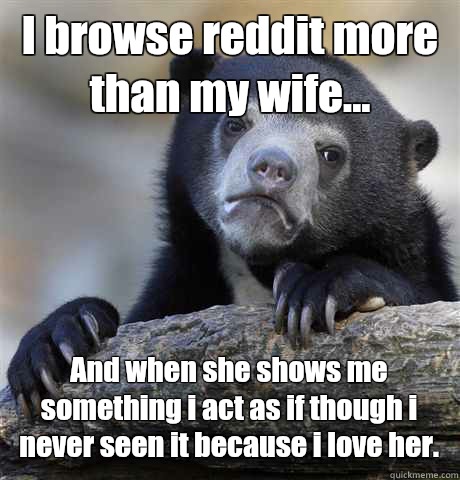 I browse reddit more than my wife... And when she shows me something i act as if though i never seen it because i love her.  Confession Bear