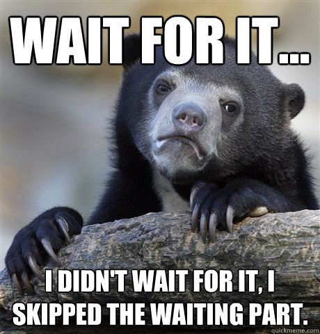 Wait for it... I didn't wait for it, I skipped the waiting part.  Confession Bear