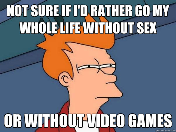 not sure if I'd rather go my whole life without sex or without video games  Futurama Fry