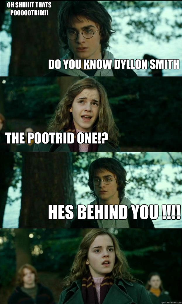 do you know dyllon smith the pootrid one!? hes behind you !!!! oh shiiiiit thats poooootrid!!!  Horny Harry