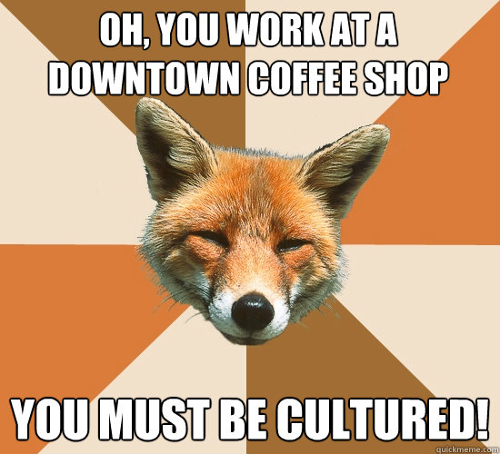 oh, you work at a downtown coffee shop
 you must be cultured!  Condescending Fox