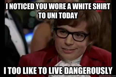 I noticed you wore a white shirt to uni today i too like to live dangerously  Dangerously - Austin Powers