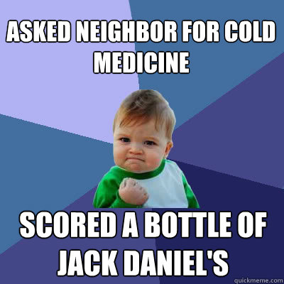 Asked neighbor for cold medicine scored a bottle of jack daniel's  Success Baby