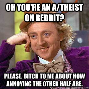 Oh you're an a/theist on reddit? Please, bitch to me about how annoying the other half are.  Condescending Wonka