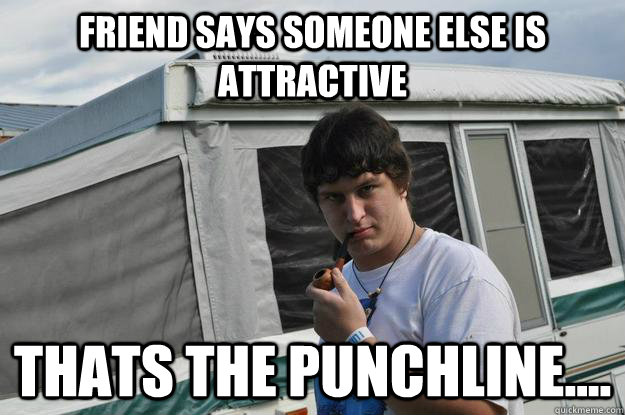 Friend says someone else is attractive thats the punchline....  