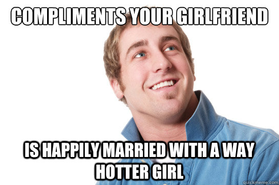 compliments your girlfriend is happily married with a way hotter girl - compliments your girlfriend is happily married with a way hotter girl  Misunderstood D-Bag