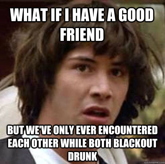 What if I have a good friend But we've only ever encountered each other while both blackout drunk - What if I have a good friend But we've only ever encountered each other while both blackout drunk  conspiracy keanu